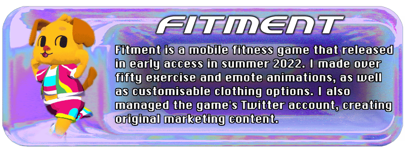 Fitment is a mobile fitness game that released in early access in summer 2022. I made over fifty exercise and emote animations, as well as customisable clothing options. I also managed the game's Twitter account, creating original marketing content.