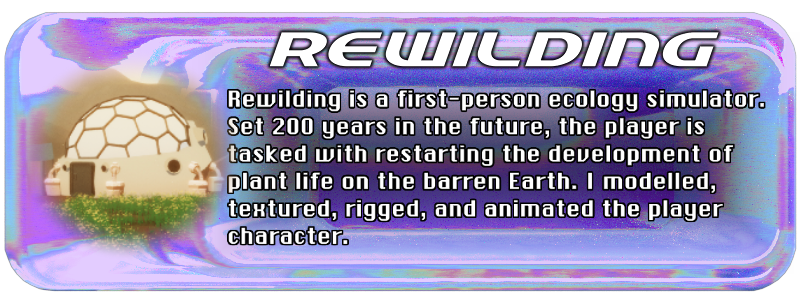 Rewilding is a first-person ecology simulator. Set 200 years in the future, the player is tasked with restarting the development of plant life on the barren Earth. I modelled, textured, rigged, and animated the player character.