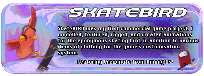 SkateBIRD was my first commercial game project. I modelled, textured, rigged and created animations for the eponymous skating bird, in addition to various items of clothing for the game's customisation system.